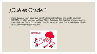 ¿Qué es Oracle ?
◦ Oracle Database es un sistema de gestión de base de datos de tipo objeto-relacional
(ORDBMS, por el acrónimo en inglés de Object-Relational Data Base Management System),
desarrollado por Oracle Corporation. ... Las últimas versiones de Oracle han sido certificadas
para poder trabajar bajo GNU/Linux.
◦
 
