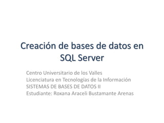 Creación de bases de datos en
SQL Server
Centro Universitario de los Valles
Licenciatura en Tecnologías de la Información
SISTEMAS DE BASES DE DATOS II
Estudiante: Roxana Araceli Bustamante Arenas
 