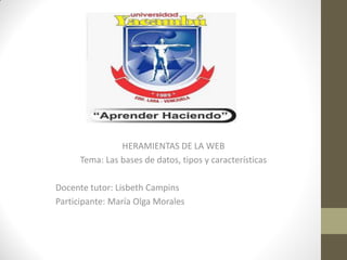 HERAMIENTAS DE LA WEB
Tema: Las bases de datos, tipos y características
Docente tutor: Lisbeth Campins
Participante: María Olga Morales
 