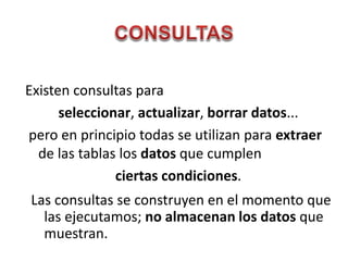 Existen consultas para
seleccionar, actualizar, borrar datos...
pero en principio todas se utilizan para extraer
de las tablas los datos que cumplen
ciertas condiciones.
Las consultas se construyen en el momento que
las ejecutamos; no almacenan los datos que
muestran.
 