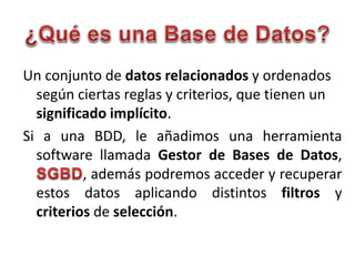 Un conjunto de datos relacionados y ordenados
según ciertas reglas y criterios, que tienen un
significado implícito.
Si a una BDD, le añadimos una herramienta
software llamada Gestor de Bases de Datos,
, además podremos acceder y recuperar
estos datos aplicando distintos filtros y
criterios de selección.
 