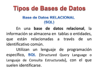 En una base de datos relacional, la
información se almacena en tablas o entidades,
que están relacionadas a través de un
identificativo común.
Utilizan un lenguaje de programación
específico, (Structured Query Language o
Lenguaje de Consulta Estructurada), con el que
suelen identificarse.
 