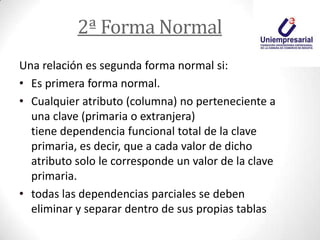 2ª Forma Normal
Una relación es segunda forma normal si:
• Es primera forma normal.
• Cualquier atributo (columna) no perteneciente a
una clave (primaria o extranjera)
tiene dependencia funcional total de la clave
primaria, es decir, que a cada valor de dicho
atributo solo le corresponde un valor de la clave
primaria.
• todas las dependencias parciales se deben
eliminar y separar dentro de sus propias tablas
 