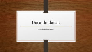 Basa de datos.
Eduardo Flores Alvarez
 