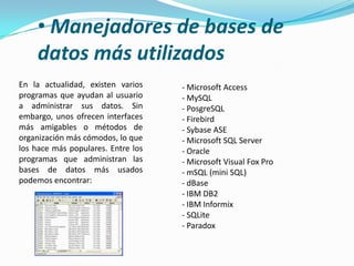 • Manejadores de bases de
    datos más utilizados
En la actualidad, existen varios    - Microsoft Access
programas que ayudan al usuario     - MySQL
a administrar sus datos. Sin        - PosgreSQL
embargo, unos ofrecen interfaces    - Firebird
más amigables o métodos de          - Sybase ASE
organización más cómodos, lo que    - Microsoft SQL Server
los hace más populares. Entre los   - Oracle
programas que administran las       - Microsoft Visual Fox Pro
bases de datos más usados           - mSQL (mini SQL)
podemos encontrar:                  - dBase
                                    - IBM DB2
                                    - IBM Informix
                                    - SQLite
                                    - Paradox
 