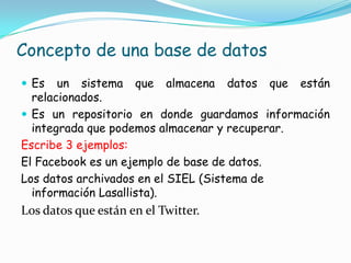 Concepto de una base de datos
Es un sistema que almacena datos que están
relacionados.
Es un repositorio en donde guardamos información
integrada que podemos almacenar y recuperar.
Escribe 3 ejemplos:
El Facebook es un ejemplo de base de datos.
Los datos archivados en el SIEL (Sistema de
información Lasallista).
Los datos que están en el Twitter.