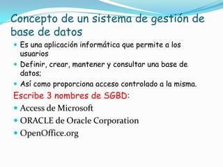 Concepto de un sistema de gestión de
base de datos
Es una aplicación informática que permite a los
usuarios
Definir, crear, mantener y consultar una base de
datos;
Así como proporciona acceso controlado a la misma.
Escribe 3 nombres de SGBD:
Access de Microsoft
ORACLE de Oracle Corporation
OpenOffice.org