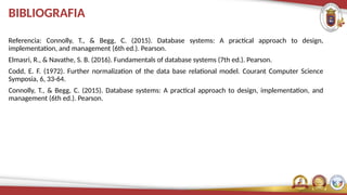 BIBLIOGRAFIA
Referencia: Connolly, T., & Begg, C. (2015). Database systems: A practical approach to design,
implementation, and management (6th ed.). Pearson.
Elmasri, R., & Navathe, S. B. (2016). Fundamentals of database systems (7th ed.). Pearson.
Codd, E. F. (1972). Further normalization of the data base relational model. Courant Computer Science
Symposia, 6, 33-64.
Connolly, T., & Begg, C. (2015). Database systems: A practical approach to design, implementation, and
management (6th ed.). Pearson.
 