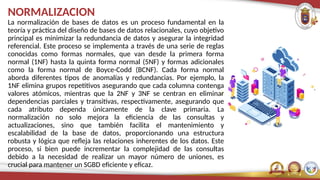 NORMALIZACION
La normalización de bases de datos es un proceso fundamental en la
teoría y práctica del diseño de bases de datos relacionales, cuyo objetivo
principal es minimizar la redundancia de datos y asegurar la integridad
referencial. Este proceso se implementa a través de una serie de reglas
conocidas como formas normales, que van desde la primera forma
normal (1NF) hasta la quinta forma normal (5NF) y formas adicionales
como la forma normal de Boyce-Codd (BCNF). Cada forma normal
aborda diferentes tipos de anomalías y redundancias. Por ejemplo, la
1NF elimina grupos repetitivos asegurando que cada columna contenga
valores atómicos, mientras que la 2NF y 3NF se centran en eliminar
dependencias parciales y transitivas, respectivamente, asegurando que
cada atributo dependa únicamente de la clave primaria. La
normalización no solo mejora la eficiencia de las consultas y
actualizaciones, sino que también facilita el mantenimiento y
escalabilidad de la base de datos, proporcionando una estructura
robusta y lógica que refleja las relaciones inherentes de los datos. Este
proceso, si bien puede incrementar la complejidad de las consultas
debido a la necesidad de realizar un mayor número de uniones, es
crucial para mantener un SGBD eficiente y eficaz.
 