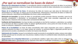 ¿Por qué se normalizan las bases de datos?
Reducción de la Redundancia de Datos: La normalización elimina la duplicación innecesaria de datos, lo cual ahorra
espacio de almacenamiento y reduce los riesgos de inconsistencias cuando los datos redundantes no se actualizan de
manera uniforme.
Mejora de la Integridad de los Datos: Al estructurar los datos de manera que cada pieza de información esté
almacenada en un solo lugar, se asegura que las actualizaciones, eliminaciones e inserciones de datos se realicen de
manera coherente, reduciendo las posibilidades de errores y datos contradictorios.
Eliminación de Anomalías: Las bases de datos no normalizadas pueden presentar diversas anomalías, como las de
inserción, actualización y eliminación. La normalización ayuda a evitar estas anomalías asegurando que las
dependencias y relaciones entre los datos estén correctamente definidas.
Facilitación del Mantenimiento: Una base de datos normalizada es más fácil de mantener y administrar. Los cambios
en la estructura de datos se pueden realizar sin afectar significativamente a otras partes de la base de datos, lo que
facilita su evolución y adaptación a nuevas necesidades.
Mejora de la Escalabilidad: Las bases de datos normalizadas están mejor preparadas para crecer y adaptarse a
mayores volúmenes de datos y a un mayor número de usuarios. La estructura lógica y organizada permite que las
operaciones de consulta y actualización se realicen de manera más eficiente.
Optimización de Consultas: Aunque la normalización puede incrementar la necesidad de realizar uniones entre tablas,
también permite que las consultas sean más precisas y rápidas al reducir la cantidad de datos redundantes que deben
ser procesados.
Aseguramiento de la Integridad Referencial: La normalización establece reglas claras sobre cómo se relacionan las
diferentes tablas entre sí, garantizando que las relaciones entre datos se mantengan consistentes y correctas.
 