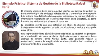 Ejemplo Práctico: Sistema de Gestión de la Biblioteca Rafael
Faria
El presente ejercicio tiene como objetivo diseñar un sistema de gestión de
bases de datos para la Biblioteca Rafael Faria de la Universidad de Pamplona.
Este sistema tiene la finalidad de organizar y almacenar de manera eficiente la
información relacionada con los libros disponibles en la biblioteca, así como
los autores y los temas que abarcan dichas obras.
La biblioteca cuenta con una colección de libros de diversas temáticas,
incluyendo obras de ingeniería en telecomunicaciones, cálculos y autoayuda,
entre otros.
Para lograr una correcta estructuración de los datos, se aplicarán los principios
de normalización de bases de datos, siguiendo los pasos necesarios hasta
alcanzar la Tercera Forma Normal (3FN). Esto permitirá reducir la
redundancia, mejorar la integridad de los datos y facilitar las consultas y el
mantenimiento de la información.
 