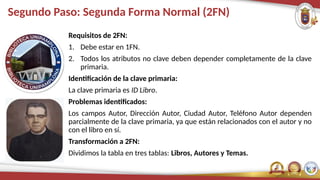 Segundo Paso: Segunda Forma Normal (2FN)
Requisitos de 2FN:
1. Debe estar en 1FN.
2. Todos los atributos no clave deben depender completamente de la clave
primaria.
Identificación de la clave primaria:
La clave primaria es ID Libro.
Problemas identificados:
Los campos Autor, Dirección Autor, Ciudad Autor, Teléfono Autor dependen
parcialmente de la clave primaria, ya que están relacionados con el autor y no
con el libro en sí.
Transformación a 2FN:
Dividimos la tabla en tres tablas: Libros, Autores y Temas.
 