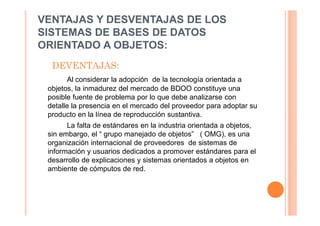 VENTAJAS Y DESVENTAJAS DE LOS
SISTEMAS DE BASES DE DATOS
ORIENTADO A OBJETOS:
  DEVENTAJAS:
       Al considerar la adopción de la tecnología orientada a
 objetos, la inmadurez del mercado de BDOO constituye una
 posible fuente de problema por lo que debe analizarse con
 detalle la presencia en el mercado del proveedor para adoptar su
 producto en la línea de reproducción sustantiva.
       La falta de estándares en la industria orientada a objetos,
 sin embargo, el “ grupo manejado de objetos” ( OMG), es una
 organización internacional de proveedores de sistemas de
 información y usuarios dedicados a promover estándares para el
 desarrollo de explicaciones y sistemas orientados a objetos en
 ambiente de cómputos de red.
 