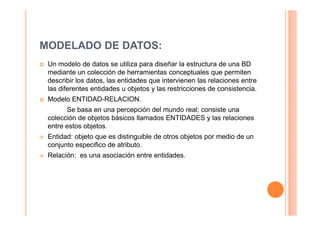 MODELADO DE DATOS:
 Un modelo de datos se utiliza para diseñar la estructura de una BD
 mediante un colección de herramientas conceptuales que permiten
 describir los datos, las entidades que intervienen las relaciones entre
 las diferentes entidades u objetos y las restricciones de consistencia.
 Modelo ENTIDAD-RELACION.
       Se basa en una percepción del mundo real; consiste una
 colección de objetos básicos llamados ENTIDADES y las relaciones
 entre estos objetos.
 Entidad: objeto que es distinguible de otros objetos por medio de un
 conjunto especifico de atributo.
 Relación: es una asociación entre entidades.
 