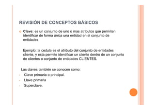 REVISIÓN DE CONCEPTOS BÁSICOS
     Clave: es un conjunto de uno o mas atributos que permiten
     identificar de forma única una entidad en el conjunto de
     entidades


     Ejemplo: la cedula es el atributo del conjunto de entidades
     cliente, y esta permite identificar un cliente dentro de un conjunto
     de clientes o conjunto de entidades CLIENTES.


    Las claves también se conocen como:
•    Clave primaria o principal.
•    Llave primaria
•    Superclave.
 