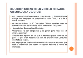 CARACTERISTICAS DE UN MODELO DE DATOS
ORIENTADOS A OBJETOS:
 Las bases de datos orientadas a objetos (BDOO) se diseñan para
 trabajar con lenguajes de programación como Java, C#, C++ y
 Visual basic.Net
 Al crear un sistema de BD Orientado a Objetos se deben tener en
 cuenta unas características que están divididas en tres grupos:
 Mandatorias: Son aquellas obligatorias.
 Opcionales: No son obligatorias y se ponen para hacer que el
 sistema sea mejor.
 Abiertas.-Son aquellas en las que el diseñador puede poner de su
 parte y que están relacionadas con la programación Consultas
 orientadas a objetos.
 Los lenguajes de programación orientados a objetos requieren que
 toda la interacción con objetos se realiza mediante el envío de
 mensajes.
 