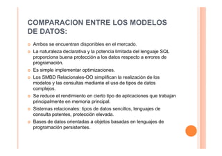 COMPARACION ENTRE LOS MODELOS
DE DATOS:
 Ambos se encuentran disponibles en el mercado.
 La naturaleza declarativa y la potencia limitada del lenguaje SQL
 proporciona buena protección a los datos respecto a errores de
 programación.
 Es simple implementar optimizaciones.
 Los SMBD Relacionales-OO simplifican la realización de los
 modelos y las consultas mediante el uso de tipos de datos
 complejos.
 Se reduce el rendimiento en cierto tipo de aplicaciones que trabajan
 principalmente en memoria principal.
 Sistemas relacionales: tipos de datos sencillos, lenguajes de
 consulta potentes, protección elevada.
 Bases de datos orientadas a objetos basadas en lenguajes de
 programación persistentes.
 