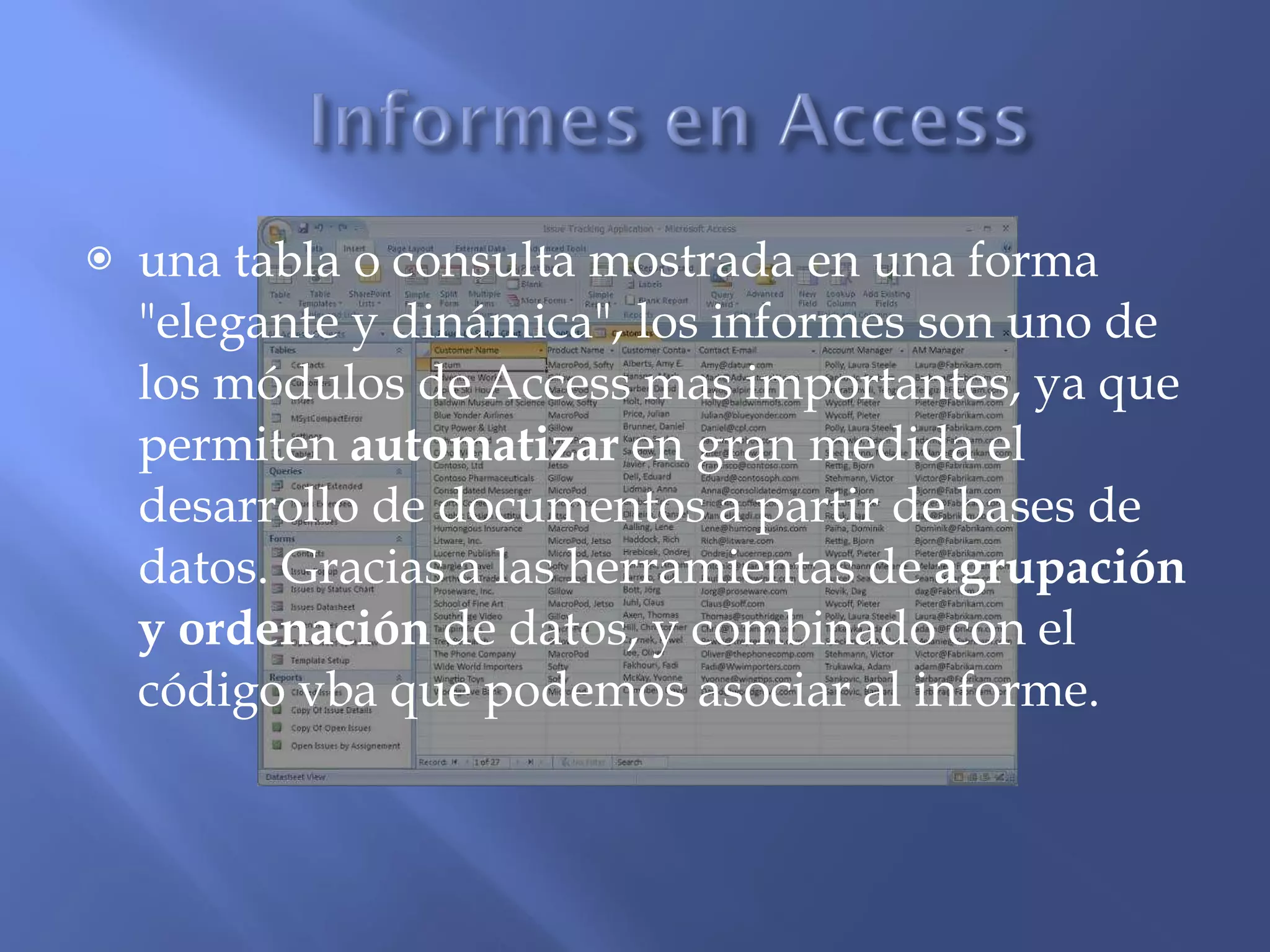 una tabla o consulta mostrada en una forma "elegante y dinámica", los informes son uno de los módulos de Access mas importantes, ya que permiten  automatizar  en gran medida el desarrollo de documentos a partir de bases de datos. Gracias a las herramientas de  agrupación y ordenación  de datos, y combinado con el código vba que podemos asociar al informe. 