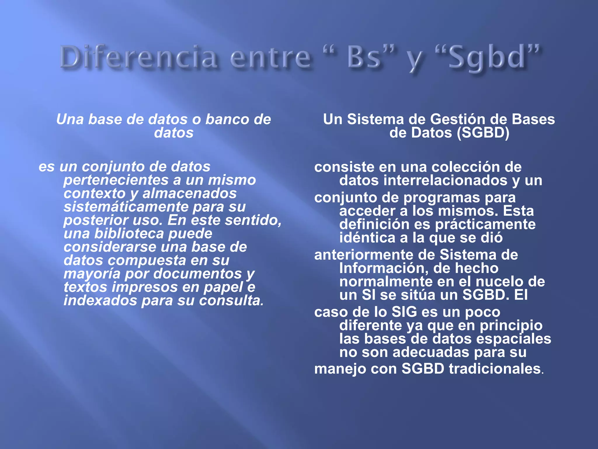 Una base de datos o banco de datos  es un conjunto de datos pertenecientes a un mismo contexto y almacenados sistemáticamente para su posterior uso. En este sentido, una biblioteca puede considerarse una base de datos compuesta en su mayoría por documentos y textos impresos en papel e indexados para su consulta . Un Sistema de Gestión de Bases de Datos (SGBD)  consiste en una colección de datos interrelacionados y un conjunto de programas para acceder a los mismos. Esta definición es prácticamente idéntica a la que se dió anteriormente de Sistema de Información, de hecho normalmente en el nucelo de un SI se sitúa un SGBD. El caso de lo SIG es un poco diferente ya que en principio las bases de datos espaciales no son adecuadas para su manejo con SGBD tradicionales . 