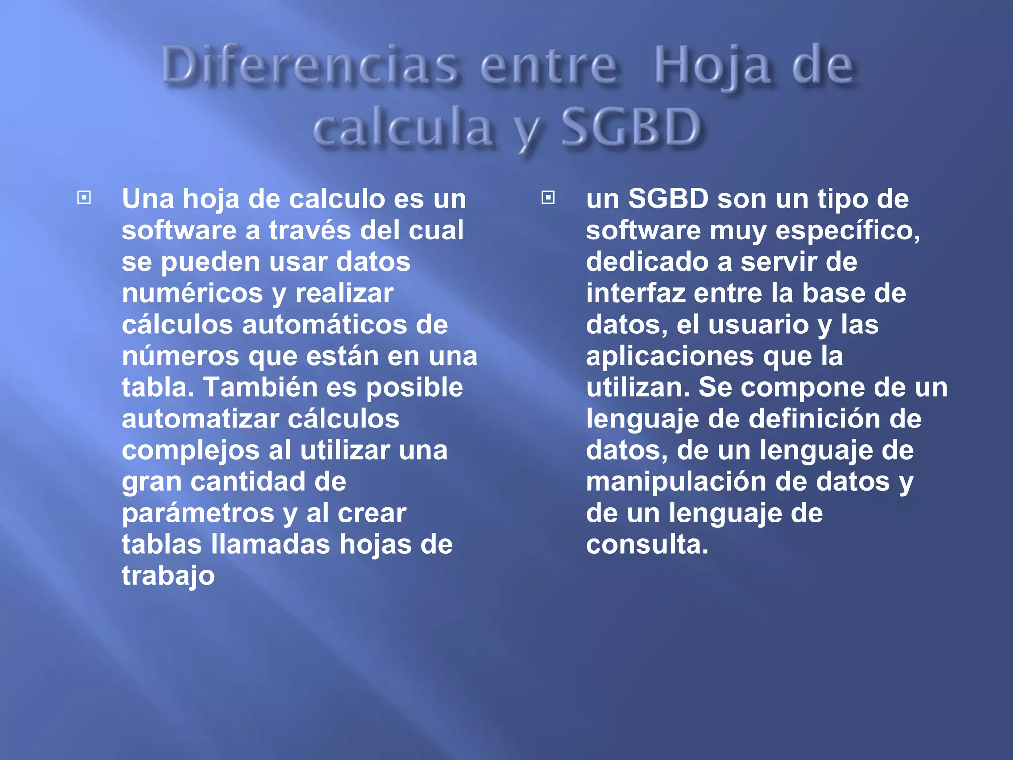 Una hoja de calculo es un software a través del cual se pueden usar datos numéricos y realizar cálculos automáticos de números que están en una tabla. También es posible automatizar cálculos complejos al utilizar una gran cantidad de parámetros y al crear tablas llamadas hojas de trabajo un SGBD son un tipo de software muy específico, dedicado a servir de interfaz entre la base de datos, el usuario y las aplicaciones que la utilizan. Se compone de un lenguaje de definición de datos, de un lenguaje de manipulación de datos y de un lenguaje de consulta. 