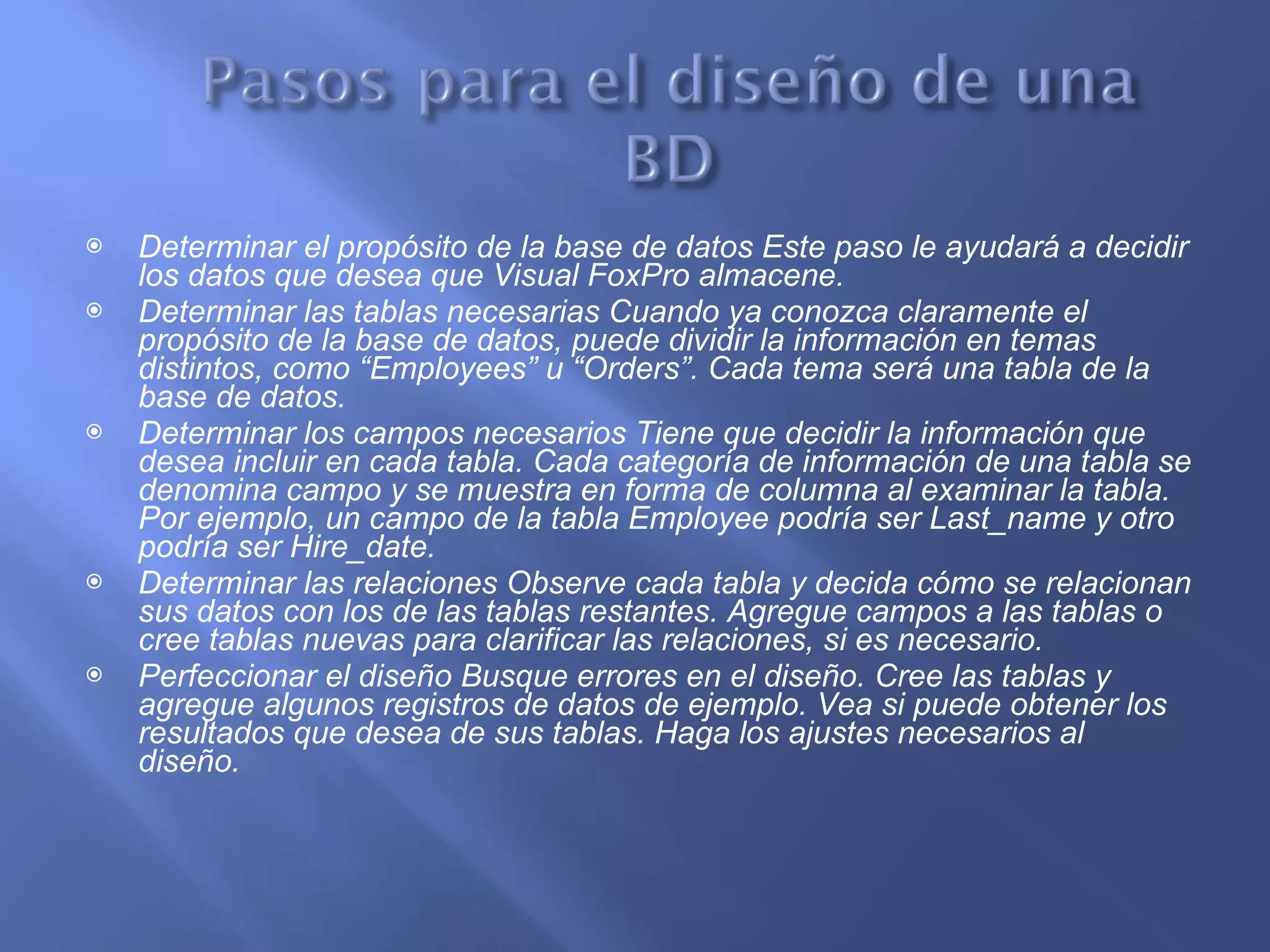 Determinar el propósito de la base de datos Este paso le ayudará a decidir los datos que desea que Visual FoxPro almacene. Determinar las tablas necesarias Cuando ya conozca claramente el propósito de la base de datos, puede dividir la información en temas distintos, como “Employees” u “Orders”. Cada tema será una tabla de la base de datos. Determinar los campos necesarios Tiene que decidir la información que desea incluir en cada tabla. Cada categoría de información de una tabla se denomina campo y se muestra en forma de columna al examinar la tabla. Por ejemplo, un campo de la tabla Employee podría ser Last_name y otro podría ser Hire_date. Determinar las relaciones Observe cada tabla y decida cómo se relacionan sus datos con los de las tablas restantes. Agregue campos a las tablas o cree tablas nuevas para clarificar las relaciones, si es necesario. Perfeccionar el diseño Busque errores en el diseño. Cree las tablas y agregue algunos registros de datos de ejemplo. Vea si puede obtener los resultados que desea de sus tablas. Haga los ajustes necesarios al diseño. 