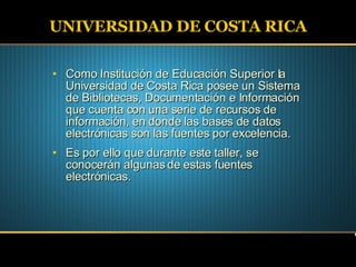 UNIVERSIDAD DE COSTA RICA Como Institución de Educación Superior la Universidad de Costa Rica posee un Sistema de Bibliotecas, Documentación e Información que cuenta con una serie de recursos de información, en donde las bases de datos electrónicas son las fuentes por excelencia. Es por ello que durante este taller, se conocerán algunas de estas fuentes electrónicas. 