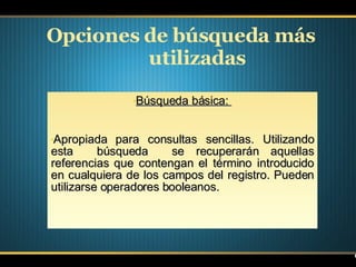 Opciones de búsqueda más utilizadas Búsqueda básica:  Apropiada para consultas sencillas. Utilizando esta  búsqueda  se recuperarán aquellas referencias que contengan el término introducido en cualquiera de los campos del registro. Pueden utilizarse operadores booleanos. 