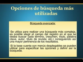 Opciones de búsqueda más utilizadas Búsqueda avanzada:   Se utiliza para realizar una búsqueda más compleja, es posible elegir el campo del registro en el que se desea buscar cada término, (resumen, título, palabra clave, autor, título de revista, etc.) consiguiendo así una mayor pertinencia de los resultados.  Si la base cuenta con menús desplegables se pueden utilizar para especificar las opciones y definir así la búsqueda. 