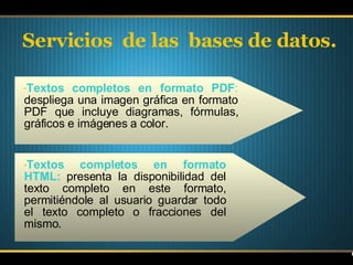 Servicios  de las  bases de datos. Textos completos en formato PDF :  despliega una imagen gráfica en formato PDF que incluye diagramas, fórmulas, gráficos e imágenes a color. Textos completos en formato HTML:  presenta la disponibilidad del texto completo en este formato, permitiéndole al usuario guardar todo el texto completo o fracciones del mismo. 