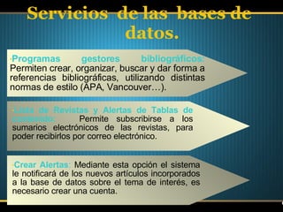 Servicios  de las  bases de datos. Programas gestores bibliográficos:  Permiten crear, organizar, buscar y dar forma a referencias bibliográficas, utilizando distintas normas de estilo (APA, Vancouver…).  Lista de Revistas y Alertas de Tablas de contenido:   Permite subscribirse a los sumarios electrónicos de las revistas, para poder recibirlos por correo electrónico. Crear Alertas :  Mediante esta opción el sistema le notificará de los nuevos artículos incorporados a la base de datos sobre el tema de interés, es necesario crear una cuenta.  