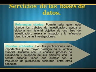 Servicios  de las  bases de datos. Referencias citadas :  Permite hallar quien está citando los trabajos de investigación, ayuda a elaborar un historial objetivo de una área de investigación, revela el impacto y la influencia científica de las investigaciones. Revistas arbitradas :  Son las publicaciones más importantes y de mayor prestigio en el ámbito mundial. Cuentan con un continuo proceso de evaluación y selección de sus artículos, con un comité editorial,   tienen que cumplir con la frecuencia de publicación declarada, entre otros aspectos. 