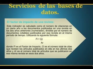 Servicios  de las  bases de datos. El factor de impacto de una revista: Este indicador es calculado como el número de citaciones en un cierto año a los documentos publicados en una revista en los dos años anteriores (numerador), dividido por el número de documentos (citables) publicados por esa revista en el mismo período de tiempo. Utilizando la siguiente fórmula: Fi  =  CI Ar donde  Fi  es el Factor de Impacto,  Ci  es el número total de citas que reciben los artículos publicados en ella en los últimos dos años y  Ar  es el número total de artículos que se publicaron en esa misma revista en esos dos años. 