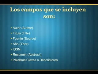 Los campos que se incluyen  son:   Autor (Author) Título (Title) Fuente (Source) Año (Year) ISSN Resumen (Abstract) Palabras Claves o Descriptores  