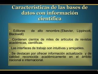 Características de las bases de datos con información científica Editores  de alto renombre.(Elsevier, Lippincott, Blackwell)  Contienen cientos de miles de artículos de revistas académicas, científicas. Las interfaces de trabajo son intuitivas y amigables. Se destacan por ofrecer información actualizada  y de calidad reconocida académicamente en el ámbito nacional e internacional. 