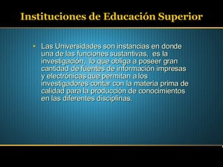 Instituciones de Educación Superior Las Universidades son instancias en donde una de las funciones sustantivas,  es la investigación,  lo que obliga a poseer gran cantidad de fuentes de información impresas y electrónicas que permitan a los investigadores contar con la materia prima de calidad para la producción de conocimientos en las diferentes disciplinas. 