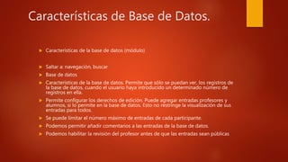 Características de Base de Datos.
 Características de la base de datos (módulo)
 Saltar a: navegación, buscar
 Base de datos
 Características de la base de datos. Permite que sólo se puedan ver, los registros de
la base de datos, cuando el usuario haya introducido un determinado número de
registros en ella.
 Permite configurar los derechos de edición. Puede agregar entradas profesores y
alumnos, si lo permite en la base de datos. Esto no restringe la visualización de sus
entradas para todos.
 Se puede limitar el número máximo de entradas de cada participante.
 Podemos permitir añadir comentarios a las entradas de la base de datos.
 Podemos habilitar la revisión del profesor antes de que las entradas sean públicas
 