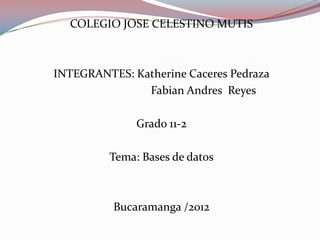 COLEGIO JOSE CELESTINO MUTIS



INTEGRANTES: Katherine Caceres Pedraza
               Fabian Andres Reyes

              Grado 11-2

         Tema: Bases de datos



          Bucaramanga /2012
 