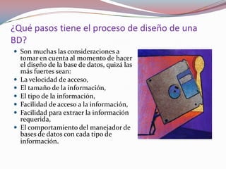 ¿Qué pasos tiene el proceso de diseño de una
BD?
 Son muchas las consideraciones a
    tomar en cuenta al momento de hacer
    el diseño de la base de datos, quizá las
    más fuertes sean:
   La velocidad de acceso,
   El tamaño de la información,
   El tipo de la información,
   Facilidad de acceso a la información,
   Facilidad para extraer la información
    requerida,
   El comportamiento del manejador de
    bases de datos con cada tipo de
    información.
 