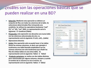 ¿cuáles son las operaciones básicas que se
pueden realizar en una BD?
   Selección: Mediante esta operación se obtiene un
    conjunto de filas con todas las columnas de la tabla. Se
    seleccionan determinadas filas incluyendo una
    condición. Se utilizan los operadores booleanos “and”
    (Y),” or” (O), “not” (NO). La representación sería la
    siguiente: O Condicion (Tabla)
   Proyección: esta operación nos devuelve una nueva tabla
    con las columnas seleccionadas de otra. La
    representación sería la siguiente: O col1, col2,…(tabla)
   Operaciones binarias
   Unión: Esta operación solo se puede hacer si las tablas
    tienes las mismas columnas, es decir, por ejemplo si
    tuviéramos una tabla llamada empleados2 con las
    mismas columnas tan solo tendríamos que añadir las
    filas de ambas tablas en una única tabla. Su
    representación sería la siguiente: Tabla1 U Tabla2
    Producto cartesiano: se realiza con dos tablas distintas
    pero relacionadas por alguna columna, siempre y cuando
    el nombre de la columna no sea el mismo. Su
    representación sería la siguiente: Tabla1 X Tabla2
 