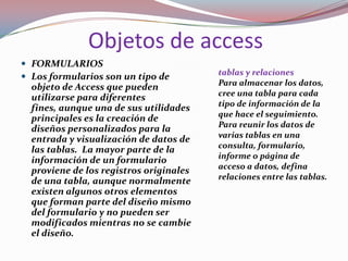 Objetos de access
 FORMULARIOS
                                         tablas y relaciones
 Los formularios son un tipo de
                                         Para almacenar los datos,
  objeto de Access que pueden
                                         cree una tabla para cada
  utilizarse para diferentes
                                         tipo de información de la
  fines, aunque una de sus utilidades
                                         que hace el seguimiento.
  principales es la creación de
                                         Para reunir los datos de
  diseños personalizados para la
                                         varias tablas en una
  entrada y visualización de datos de
                                         consulta, formulario,
  las tablas. La mayor parte de la
                                         informe o página de
  información de un formulario
                                         acceso a datos, defina
  proviene de los registros originales
                                         relaciones entre las tablas.
  de una tabla, aunque normalmente
  existen algunos otros elementos
  que forman parte del diseño mismo
  del formulario y no pueden ser
  modificados mientras no se cambie
  el diseño.
 