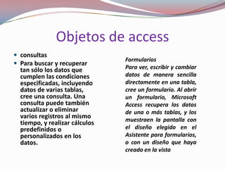 Objetos de access
 consultas
                                Formularios
 Para buscar y recuperar
  tan sólo los datos que        Para ver, escribir y cambiar
  cumplen las condiciones       datos de manera sencilla
  especificadas, incluyendo     directamente en una tabla,
  datos de varias tablas,       cree un formulario. Al abrir
  cree una consulta. Una        un formulario, Microsoft
  consulta puede también        Access recupera los datos
  actualizar o eliminar         de una o más tablas, y los
  varios registros al mismo     muestraen la pantalla con
  tiempo, y realizar cálculos
  predefinidos o                el diseño elegido en el
  personalizados en los         Asistente para formularios,
  datos.                        o con un diseño que haya
                                creado en la vista
 