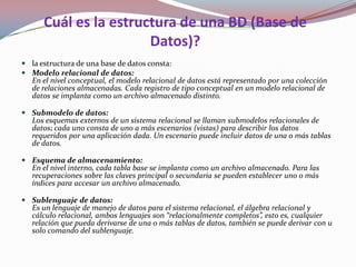 Cuál es la estructura de una BD (Base de
                       Datos)?
 la estructura de una base de datos consta:
 Modelo relacional de datos:
  En el nivel conceptual, el modelo relacional de datos está representado por una colección
  de relaciones almacenadas. Cada registro de tipo conceptual en un modelo relacional de
  datos se implanta como un archivo almacenado distinto.

 Submodelo de datos:
  Los esquemas externos de un sistema relacional se llaman submodelos relacionales de
  datos; cada uno consta de uno a más escenarios (vistas) para describir los datos
  requeridos por una aplicación dada. Un escenario puede incluir datos de una o más tablas
  de datos.

 Esquema de almacenamiento:
  En el nivel interno, cada tabla base se implanta como un archivo almacenado. Para las
  recuperaciones sobre las claves principal o secundaria se pueden establecer uno o más
  índices para accesar un archivo almacenado.

 Sublenguaje de datos:
  Es un lenguaje de manejo de datos para el sistema relacional, el álgebra relacional y
  cálculo relacional, ambos lenguajes son “relacionalmente completos”, esto es, cualquier
  relación que pueda derivarse de una o más tablas de datos, también se puede derivar con u
  solo comando del sublenguaje.
 