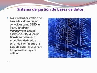 Sistema de gestión de bases de datos
 Los sistemas de gestión de
    bases de datos o mejor
    conocidos como SGBD (en
    inglés database
    management system,
    abreviado DBMS) son un
    tipo de software muy
    específico, dedicado a
    servir de interfaz entre la
    base de datos, el usuario y
    las aplicaciones que la
    utilizan.

.
 