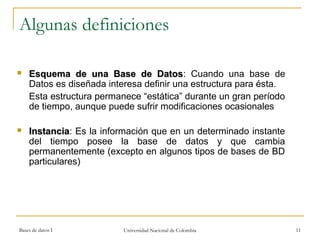 Algunas definiciones 
 EEssqquueemmaa ddee uunnaa BBaassee ddee DDaattooss: Cuando una base de 
Datos es diseñada interesa definir una estructura para ésta. 
Esta estructura permanece “estática” durante un gran período 
de tiempo, aunque puede sufrir modificaciones ocasionales 
 IInnssttaanncciiaa: Es la información que en un determinado instante 
del tiempo posee la base de datos y que cambia 
permanentemente (excepto en algunos tipos de bases de BD 
particulares) 
Bases de datos I Universidad Nacional de Colombia 11 
 