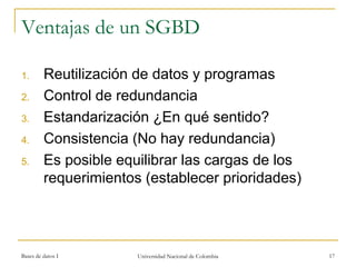 Ventajas de un SGBD 
1. Reutilización de datos y programas 
2. Control de redundancia 
3. Estandarización ¿En qué sentido? 
4. Consistencia (No hay redundancia) 
5. Es posible equilibrar las cargas de los 
requerimientos (establecer prioridades) 
Bases de datos I Universidad Nacional de Colombia 17 
 