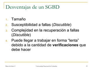 Desventajas de un SGBD 
1. Tamaño 
2. Susceptibilidad a fallas (Discutible) 
3. Complejidad en la recuperación a fallas 
(Discutible) 
4. Puede llegar a trabajar en forma “lenta” 
debido a la cantidad de verificaciones que 
debe hacer 
Bases de datos I Universidad Nacional de Colombia 19 
 