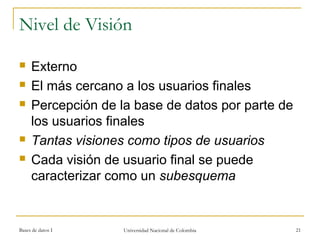 Nivel de Visión 
 Externo 
 El más cercano a los usuarios finales 
 Percepción de la base de datos por parte de 
los usuarios finales 
 Tantas visiones como tipos de usuarios 
 Cada visión de usuario final se puede 
caracterizar como un subesquema 
Bases de datos I Universidad Nacional de Colombia 21 
 