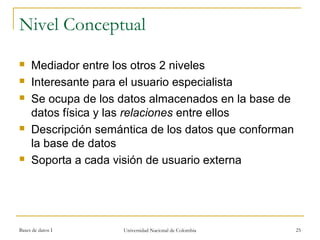 Nivel Conceptual 
 Mediador entre los otros 2 niveles 
 Interesante para el usuario especialista 
 Se ocupa de los datos almacenados en la base de 
datos física y las relaciones entre ellos 
 Descripción semántica de los datos que conforman 
la base de datos 
 Soporta a cada visión de usuario externa 
Bases de datos I Universidad Nacional de Colombia 25 
 