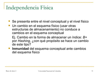 Independencia Física 
 Se presenta entre el nivel conceptual y el nivel físico 
 Un cambio en el esquema físico (usar otras 
estructuras de almacenamiento) no conduce a 
cambios en el esquema conceptual 
Ej. Cambio en la forma de almacenar un índice: B+ 
por Hashing, ¿con qué propósito se hace un cambio 
de este tipo? 
 Inmunidad del esquema conceptual ante cambios 
del esquema físico 
Bases de datos I Universidad Nacional de Colombia 31 
 