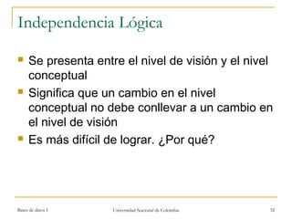 Independencia Lógica 
 Se presenta entre el nivel de visión y el nivel 
conceptual 
 Significa que un cambio en el nivel 
conceptual no debe conllevar a un cambio en 
el nivel de visión 
 Es más difícil de lograr. ¿Por qué? 
Bases de datos I Universidad Nacional de Colombia 32 
 